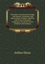 The book of musical knowledge ; the history, technique, and appreciation of music, together with lives of the great composers, for music-lovers, students and teachers