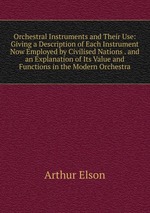 Orchestral Instruments and Their Use: Giving a Description of Each Instrument Now Employed by Civilised Nations . and an Explanation of Its Value and Functions in the Modern Orchestra