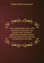 Two unpublished essays: The character of Socrates, The present state of ethical philosophy; by Ralph Waldo Emerson, with an introduction by Edward Everett Hale