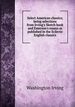 Select American classics; being selections from Irving`s Sketch book and Emerson`s essays as published in the Eclectic English classics
