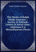 The Works of Ralph Waldo Emerson .: Society & Solitude. Letters & Social Aims. Addresses.V.4. Meiscellaneous Pieces