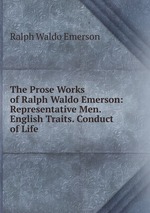 The Prose Works of Ralph Waldo Emerson: Representative Men. English Traits. Conduct of Life