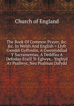 The Book Of Common Prayer, &c. &c. In Welsh And English = Llyfr Gweddi Gyffredin, A Gweinyddiad Y Sacramentau, A Deddfau A Defodau Eraill Yr Eglwys, . Ynghyd A`r Psallwyr, Neu Psalmau Dafydd