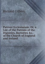 Patroni Ecclesiarum: Or, a List of the Patrons of the Dignities, Rectories &c. of the Church of England and Ireland