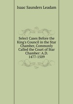 Select Cases Before the King`s Council in the Star Chamber, Commonly Called the Court of Star Chamber: A.D. 1477-1509