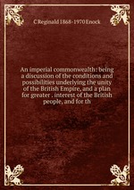 An imperial commonwealth: being a discussion of the conditions and possibilities underlying the unity of the British Empire, and a plan for greater . interest of the British people, and for th