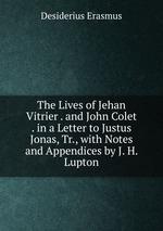 The Lives of Jehan Vitrier . and John Colet . in a Letter to Justus Jonas, Tr., with Notes and Appendices by J. H. Lupton