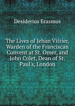 The Lives of Jehan Vitrier, Warden of the Franciscan Convent at St. Omer, and John Colet, Dean of St. Paul`s, London