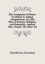 The Complaint of Peace: To Which Is Added, Antipolemus; Or, 0He Plea of Reason, Religion, and Humanity, Against War. Transl. 1St Amer. Ed