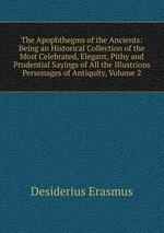 The Apophthegms of the Ancients: Being an Historical Collection of the Most Celebrated, Elegant, Pithy and Prudential Sayings of All the Illustrious Personages of Antiquity, Volume 2