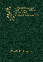 The plbiscite, or, A miller`s story of the war, by one of the 7,500,000 who voted "yes"