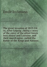 The great invasion of 1813-14: or, After Leipzig ; being a story of the entry of the allied forces into Alsace and Lorraine, and their march upon . called the Battle of the Kings and Nations