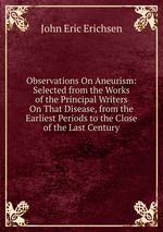 Observations On Aneurism: Selected from the Works of the Principal Writers On That Disease, from the Earliest Periods to the Close of the Last Century
