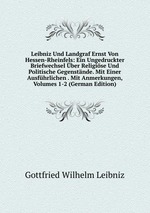 Leibniz Und Landgraf Ernst Von Hessen-Rheinfels: Ein Ungedruckter Briefwechsel ber Religise Und Politische Gegenstnde. Mit Einer Ausfhrlichen . Mit Anmerkungen, Volumes 1-2 (German Edition)