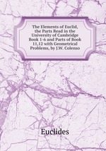 The Elements of Euclid, the Parts Read in the University of Cambridge Book 1-6 and Parts of Book 11,12 with Geometrical Problems, by J.W. Colenso