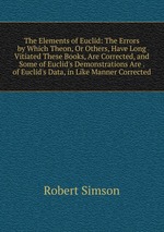 The Elements of Euclid: The Errors by Which Theon, Or Others, Have Long Vitiated These Books, Are Corrected, and Some of Euclid`s Demonstrations Are . of Euclid`s Data, in Like Manner Corrected