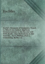 Euclid`s Elements of Geometry, Transl. to Which Are Added, Algebraic Demonstrations to the Second and Fifth Books: Also Deductions in the First Six, . by G. Phillips. Part 1, Containing, Books 1-6