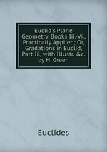 Euclid`s Plane Geometry, Books Iii.-Vi., Practically Applied; Or, Gradations in Euclid, Part Ii., with Illustr. &c. by H. Green