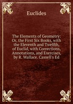 The Elements of Geometry: Or, the First Six Books, with the Eleventh and Twelfth, of Euclid, with Corrections, Annotations, and Exercises, by R. Wallace. Cassell`s Ed