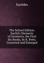 The School Edition. Euclid`s Elements of Geometry, the First Six Books, by R. Potts. Corrected and Enlarged