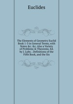 The Elements of Geometry Euclid Book 1-3 in General Terms, with Notes &c. &c. Also a Variety of Problems & Theorems. Ed. by J. Luby. . Definitions of the Fifth Book, and the Six