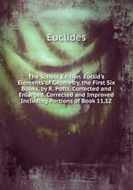The School Edition. Euclid`s Elements of Geometry, the First Six Books, by R. Potts. Corrected and Enlarged. Corrected and Improved Including Portions of Book 11,12