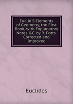Euclid`S Elements of Geometry, the First Book, with Explanatory Notes &C. by R. Potts. Corrected and Improved