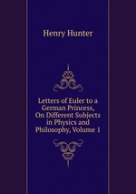 Letters of Euler to a German Princess, On Different Subjects in Physics and Philosophy, Volume 1