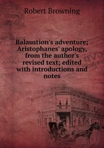 Balaustion`s adventure; Aristophanes` apology, from the author`s revised text; edited with introductions and notes