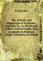 The Alcestis and Hippolytus of Euripides, Literally Tr., to Which Are Added, Critical Notes, by a Graduate in Honours of the University of Oxford
