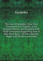 The Ion of Euripides: Now First Translated Into English, in Its Original Metres, and Supplied with Stage Directions Suggesting How It May Have Been . On the Athenian Stage, with Preface and Notes