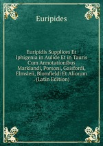 Euripidis Supplices Et Iphigenia in Aulide Et in Tauris Cum Annotationibus Marklandi, Porsoni, Gaisfordi, Elmsleii, Blomfieldi Et Aliorum . (Latin Edition)