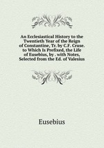 An Ecclesiastical History to the Twentieth Year of the Reign of Constantine, Tr. by C.F. Cruse. to Which Is Prefixed, the Life of Eusebius, by . with Notes, Selected from the Ed. of Valesius