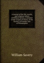 A journal of the life, travels, and religious labors of William Savery, a minister of the Gospel of Christ, of the Society of Friends, late of Philadelphia