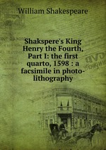 Shakspere`s King Henry the Fourth, Part I: the first quarto, 1598 : a facsimile in photo-lithography
