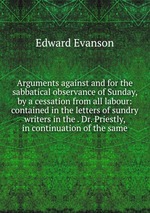 Arguments against and for the sabbatical observance of Sunday, by a cessation from all labour: contained in the letters of sundry writers in the . Dr. Priestly, in continuation of the same