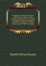 An English and Welsh Dictionary: Adapted to the Present State of Science and Literature ; in Which the English Words Are Deduced from Their Originals, . by Their Synonyms in the Welsh Language