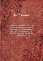 Practical discourses concerning the Christian temper: being thirty-eight sermons upon the practical heads of practical religion, designed for the use of families