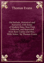 Old Ballads, Historical and Narrative, with Some of Modern Date; Now First Collected, and Reprinted from Rare Copies and Mss.: With Notes / by Thomas Evans