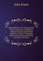 Recreation for the Young and the Old. an Excursion to Brighton, with an Account of the Royal Pavilion: A Visit T Tunbridge Wells; and a Trip to Southend. in a Series of Letters