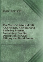 The Youth`s Historical Gift: A Christmas, New-Year and Birth-Day Present. Containing: Familiar Descriptions of Civil, Military and Naval Events
