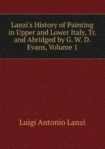 Lanzi`s History of Painting in Upper and Lower Italy, Tr. and Abridged by G. W. D. Evans, Volume 1