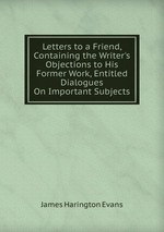 Letters to a Friend, Containing the Writer`s Objections to His Former Work, Entitled Dialogues On Important Subjects