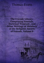 The Friends` Library: Comprising Journals, Doctrinal Treatises , and Other Writings of Members of the Religious Society of Friends, Volume 8
