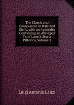 The Classic and Connoisseur in Italy and Sicily, with an Appendix Containing an Abridged Tr. of Lanzi`s Storia Pittorica, Volume 3