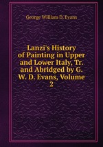 Lanzi`s History of Painting in Upper and Lower Italy, Tr. and Abridged by G. W. D. Evans, Volume 2