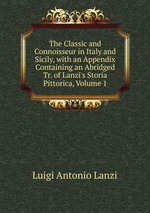 The Classic and Connoisseur in Italy and Sicily, with an Appendix Containing an Abridged Tr. of Lanzi`s Storia Pittorica, Volume 1