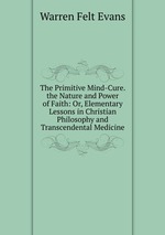 The Primitive Mind-Cure. the Nature and Power of Faith: Or, Elementary Lessons in Christian Philosophy and Transcendental Medicine