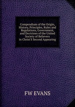 Compendium of the Origin, History, Principles, Rules and Regulations, Government, and Doctrines of the United Society of Believers in Christ`S Second Appearing