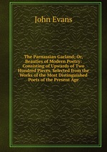 The Parnassian Garland; Or, Beauties of Modern Poetry: Consisting of Upwards of Two Hundred Pieces, Selected from the Works of the Most Distinguished Poets of the Present Age